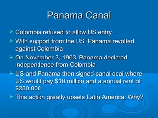 PPaannaammaa CCaannaall 
 CCoolloommbbiiaa rreeffuusseedd ttoo aallllooww UUSS eennttrryy 
 WWiitthh ssuuppppoorrtt ffrroomm tthhee UUSS,, PPaannaammaa rreevvoolltteedd 
aaggaaiinnsstt CCoolloommbbiiaa 
 OOnn NNoovveemmbbeerr 33,, 11990033,, PPaannaammaa ddeeccllaarreedd 
iinnddeeppeennddeennccee ffrroomm CCoolloommbbiiaa 
 UUSS aanndd PPaannaammaa tthheenn ssiiggnneedd ccaannaall ddeeaall wwhheerree 
UUSS wwoouulldd ppaayy $$1100 mmiilllliioonn aanndd aa aannnnuuaall rreenntt ooff 
$$225500,,000000 
 TThhiiss aaccttiioonn ggrreeaattllyy uuppsseettss LLaattiinn AAmmeerriiccaa.. WWhhyy?? 
 