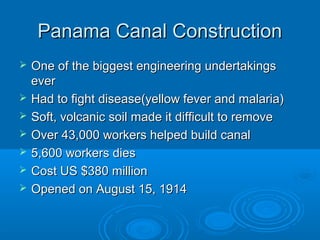 PPaannaammaa CCaannaall CCoonnssttrruuccttiioonn 
 OOnnee ooff tthhee bbiiggggeesstt eennggiinneeeerriinngg uunnddeerrttaakkiinnggss 
eevveerr 
 HHaadd ttoo ffiigghhtt ddiisseeaassee((yyeellllooww ffeevveerr aanndd mmaallaarriiaa)) 
 SSoofftt,, vvoollccaanniicc ssooiill mmaaddee iitt ddiiffffiiccuulltt ttoo rreemmoovvee 
 OOvveerr 4433,,000000 wwoorrkkeerrss hheellppeedd bbuuiilldd ccaannaall 
 55,,660000 wwoorrkkeerrss ddiieess 
 CCoosstt UUSS $$338800 mmiilllliioonn 
 OOppeenneedd oonn AAuugguusstt 1155,, 11991144 
 