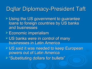 DDoollllaarr DDiipplloommaaccyy--PPrreessiiddeenntt TTaafftt 
 UUssiinngg tthhee UUSS ggoovveerrnnmmeenntt ttoo gguuaarraanntteeee 
llooaannss ttoo ffoorreeiiggnn ccoouunnttrriieess bbyy UUSS bbaannkkss 
aanndd bbuussiinneesssseess 
 EEccoonnoommiicc iimmppeerriiaalliissmm 
 UUSS bbaannkkss wweerree iinn ccoonnttrrooll ooff mmaannyy 
bbuussiinneesssseess iinn LLaattiinn AAmmeerriiccaa 
 UUSS ssaaiidd iitt wwaass nneeeeddeedd ttoo kkeeeepp EEuurrooppeeaann 
ppoowweerrss oouutt ooff LLaattiinn AAmmeerriiccaa 
 ““SSuubbssttiittuuttiinngg ddoollllaarrss ffoorr bbuulllleettss”” 
 