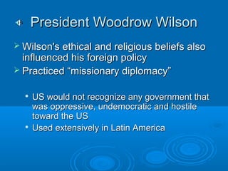 PPrreessiiddeenntt WWooooddrrooww WWiillssoonn 
WWiillssoonn''ss eetthhiiccaall aanndd rreelliiggiioouuss bbeelliieeffss aallssoo 
iinnfflluueenncceedd hhiiss ffoorreeiiggnn ppoolliiccyy 
 PPrraaccttiicceedd ““mmiissssiioonnaarryy ddiipplloommaaccyy”” 
 UUSS wwoouulldd nnoott rreeccooggnniizzee aannyy ggoovveerrnnmmeenntt tthhaatt 
wwaass oopppprreessssiivvee,, uunnddeemmooccrraattiicc aanndd hhoossttiillee 
ttoowwaarrdd tthhee UUSS 
 UUsseedd eexxtteennssiivveellyy iinn LLaattiinn AAmmeerriiccaa 
 
