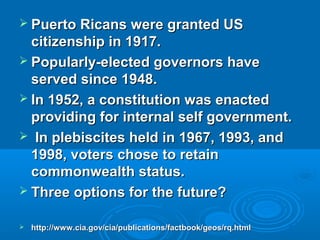  Puerto RRiiccaannss wweerree ggrraanntteedd UUSS 
cciittiizzeennsshhiipp iinn 11991177.. 
 PPooppuullaarrllyy--eelleecctteedd ggoovveerrnnoorrss hhaavvee 
sseerrvveedd ssiinnccee 11994488.. 
 IInn 11995522,, aa ccoonnssttiittuuttiioonn wwaass eennaacctteedd 
pprroovviiddiinngg ffoorr iinntteerrnnaall sseellff ggoovveerrnnmmeenntt.. 
 IInn pplleebbiisscciitteess hheelldd iinn 11996677,, 11999933,, aanndd 
11999988,, vvootteerrss cchhoossee ttoo rreettaaiinn 
ccoommmmoonnwweeaalltthh ssttaattuuss.. 
 TThhrreeee ooppttiioonnss ffoorr tthhee ffuuttuurree?? 
 hhttttpp::////wwwwww..cciiaa..ggoovv//cciiaa//ppuubblliiccaattiioonnss//ffaaccttbbooookk//ggeeooss//rrqq..hhttmmll 
 