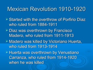 MMeexxiiccaann RReevvoolluuttiioonn 11991100--11992200 
 SSttaarrtteedd wwiitthh tthhee oovveerrtthhrrooww ooff PPoorrffiirriioo DDííaazz 
wwhhoo rruulleedd ffrroomm 11888844--11991111 
 DDiiaazz wwaass oovveerrtthhrroowwnn bbyy FFrraanncciissccoo 
MMaaddeerroo,, wwhhoo rruulleedd ffrroomm 11991111--11991133 
MMaaddeerroo wwaass kkiilllleedd bbyy VViiccttoorriiaannoo HHuueerrttaa,, 
wwhhoo rruulleedd ffrroomm 11991133--11991144 
 HHuueerrttaa wwaass oovveerrtthhrroowwnn bbyy VVeennuussttiiaannoo 
CCaarrrraannzzaa,, wwhhoo rruulleedd ffrroomm 11991144--11992200 
wwhheenn hhee wwaass kkiilllleedd 
 