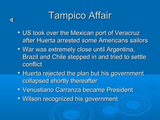 TTaammppiiccoo AAffffaaiirr 
 UUSS ttooookk oovveerr tthhee MMeexxiiccaann ppoorrtt ooff VVeerraaccrruuzz 
aafftteerr HHuueerrttaa aarrrreesstteedd ssoommee AAmmeerriiccaannss ssaaiilloorrss 
 WWaarr wwaass eexxttrreemmeellyy cclloossee uunnttiill AArrggeennttiinnaa,, 
BBrraazziill aanndd CChhiillee sstteeppppeedd iinn aanndd ttrriieedd ttoo sseettttllee 
ccoonnfflliicctt 
 HHuueerrttaa rreejjeecctteedd tthhee ppllaann bbuutt hhiiss ggoovveerrnnmmeenntt 
ccoollllaappsseedd sshhoorrttllyy tthheerreeaafftteerr 
 VVeennuussttiiaannoo CCaarrrraannzzaa bbeeccaammee PPrreessiiddeenntt 
 WWiillssoonn rreeccooggnniizzeedd hhiiss ggoovveerrnnmmeenntt 
 