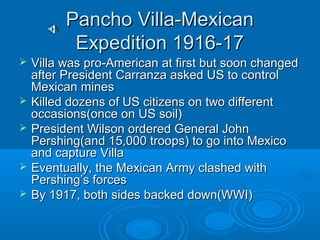PPaanncchhoo VViillllaa--MMeexxiiccaann 
EExxppeeddiittiioonn 11991166--1177 
 VViillllaa wwaass pprroo--AAmmeerriiccaann aatt ffiirrsstt bbuutt ssoooonn cchhaannggeedd 
aafftteerr PPrreessiiddeenntt CCaarrrraannzzaa aasskkeedd UUSS ttoo ccoonnttrrooll 
MMeexxiiccaann mmiinneess 
 KKiilllleedd ddoozzeennss ooff UUSS cciittiizzeennss oonn ttwwoo ddiiffffeerreenntt 
ooccccaassiioonnss((oonnccee oonn UUSS ssooiill)) 
 PPrreessiiddeenntt WWiillssoonn oorrddeerreedd GGeenneerraall JJoohhnn 
PPeerrsshhiinngg((aanndd 1155,,000000 ttrrooooppss)) ttoo ggoo iinnttoo MMeexxiiccoo 
aanndd ccaappttuurree VViillllaa 
 EEvveennttuuaallllyy,, tthhee MMeexxiiccaann AArrmmyy ccllaasshheedd wwiitthh 
PPeerrsshhiinngg’’ss ffoorrcceess 
 BByy 11991177,, bbootthh ssiiddeess bbaacckkeedd ddoowwnn((WWWWII)) 
 
