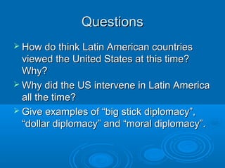 QQuueessttiioonnss 
 HHooww ddoo tthhiinnkk LLaattiinn AAmmeerriiccaann ccoouunnttrriieess 
vviieewweedd tthhee UUnniitteedd SSttaatteess aatt tthhiiss ttiimmee?? 
WWhhyy?? 
WWhhyy ddiidd tthhee UUSS iinntteerrvveennee iinn LLaattiinn AAmmeerriiccaa 
aallll tthhee ttiimmee?? 
 GGiivvee eexxaammpplleess ooff ““bbiigg ssttiicckk ddiipplloommaaccyy””,, 
““ddoollllaarr ddiipplloommaaccyy”” aanndd ““mmoorraall ddiipplloommaaccyy””.. 
 