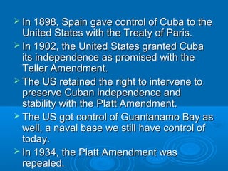  In 1898, Spain ggaavvee ccoonnttrrooll ooff CCuubbaa ttoo tthhee 
UUnniitteedd SSttaatteess wwiitthh tthhee TTrreeaattyy ooff PPaarriiss.. 
 IInn 11990022,, tthhee UUnniitteedd SSttaatteess ggrraanntteedd CCuubbaa 
iittss iinnddeeppeennddeennccee aass pprroommiisseedd wwiitthh tthhee 
TTeelllleerr AAmmeennddmmeenntt.. 
 TThhee UUSS rreettaaiinneedd tthhee rriigghhtt ttoo iinntteerrvveennee ttoo 
pprreesseerrvvee CCuubbaann iinnddeeppeennddeennccee aanndd 
ssttaabbiilliittyy wwiitthh tthhee PPllaatttt AAmmeennddmmeenntt.. 
 TThhee UUSS ggoott ccoonnttrrooll ooff GGuuaannttaannaammoo BBaayy aass 
wweellll,, aa nnaavvaall bbaassee wwee ssttiillll hhaavvee ccoonnttrrooll ooff 
ttooddaayy.. 
 IInn 11993344,, tthhee PPllaatttt AAmmeennddmmeenntt wwaass 
rreeppeeaalleedd.. 
 