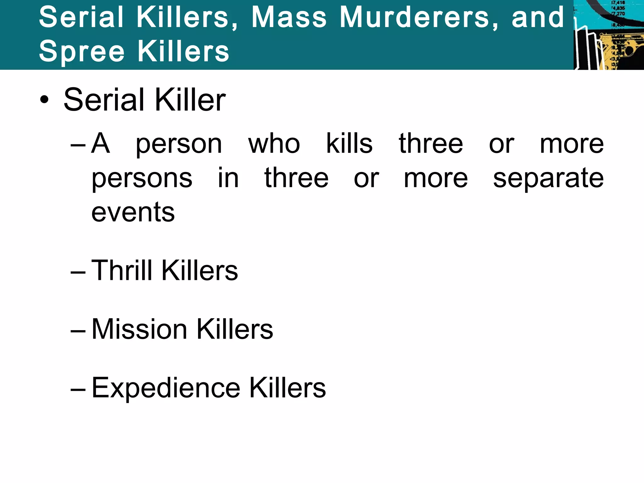 Serial Killers, Mass Murderers, and 
Spree Killers 
• Serial Killer 
– A person who kills three or more 
persons in three or more separate 
events 
– Thrill Killers 
–Mission Killers 
– Expedience Killers 
 