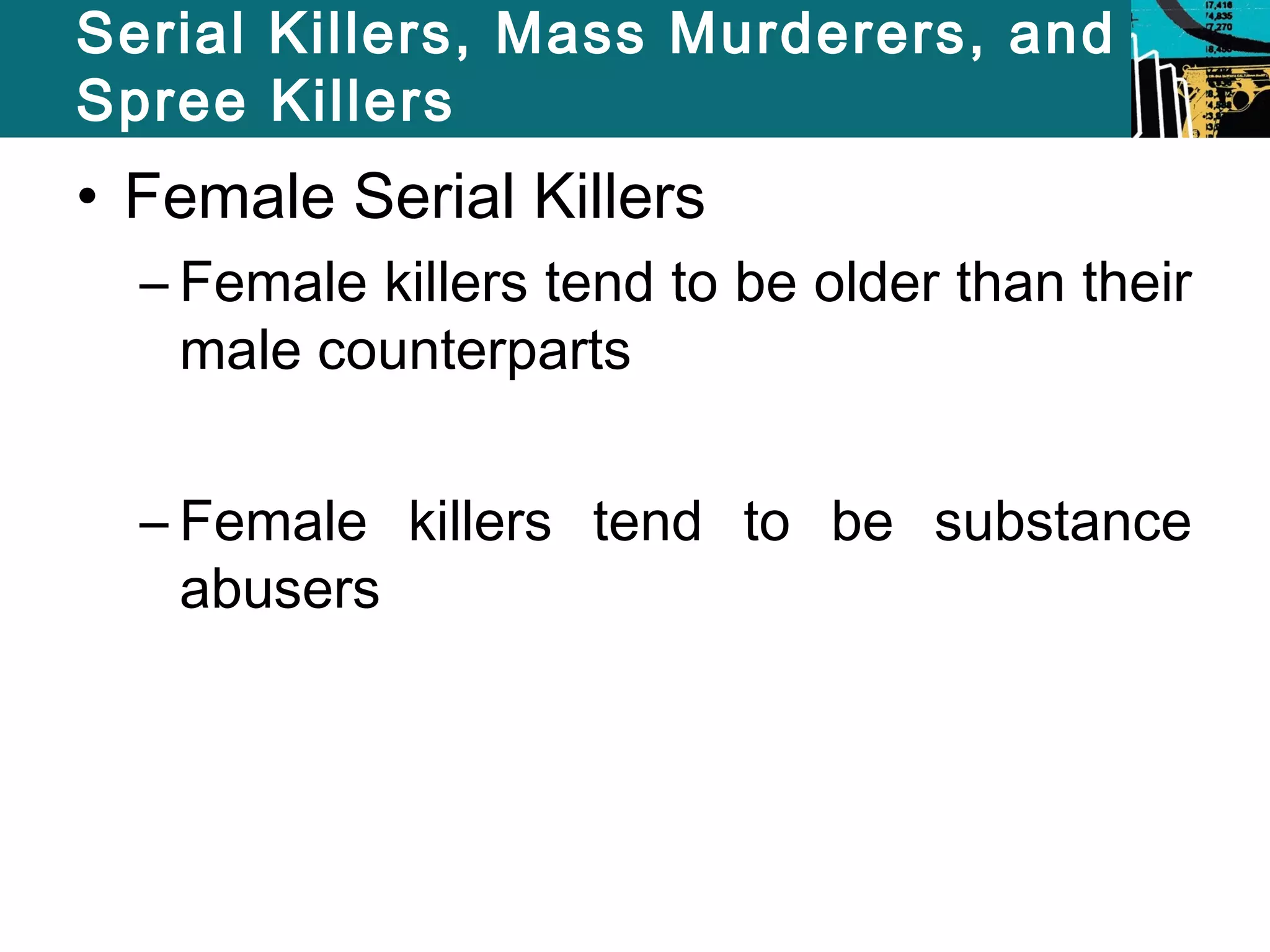 Serial Killers, Mass Murderers, and 
Spree Killers 
• Female Serial Killers 
– Female killers tend to be older than their 
male counterparts 
– Female killers tend to be substance 
abusers 
 