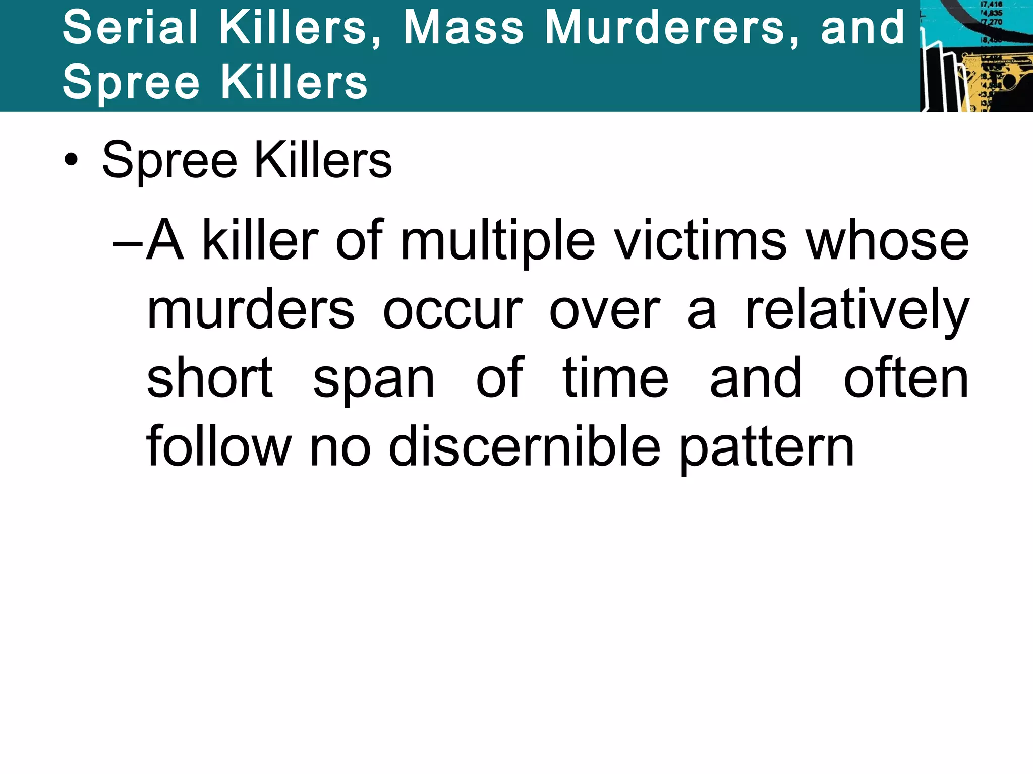 Serial Killers, Mass Murderers, and 
Spree Killers 
• Spree Killers 
–A killer of multiple victims whose 
murders occur over a relatively 
short span of time and often 
follow no discernible pattern 
 