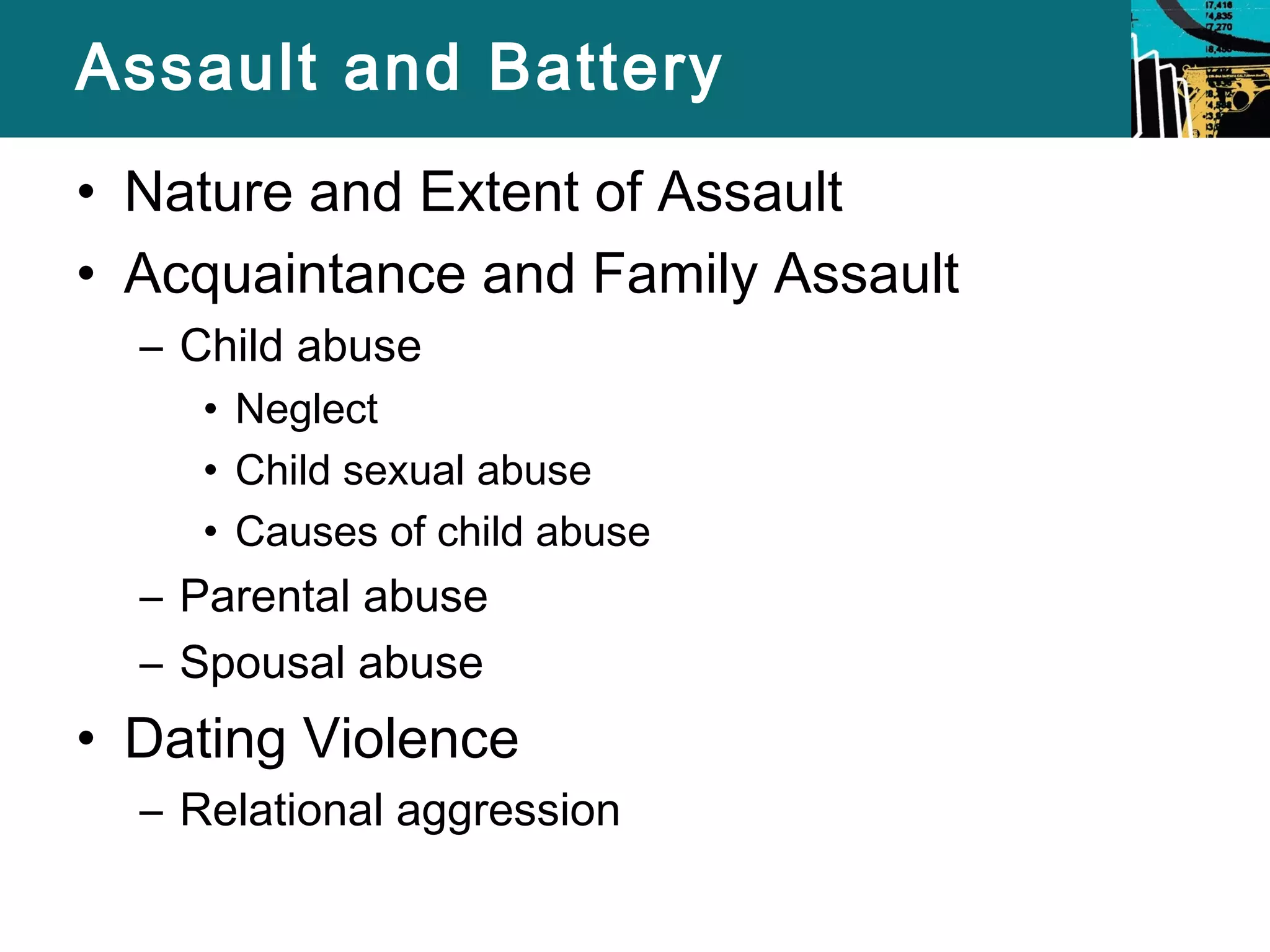 Assault and Battery 
• Nature and Extent of Assault 
• Acquaintance and Family Assault 
– Child abuse 
• Neglect 
• Child sexual abuse 
• Causes of child abuse 
– Parental abuse 
– Spousal abuse 
• Dating Violence 
– Relational aggression 
 