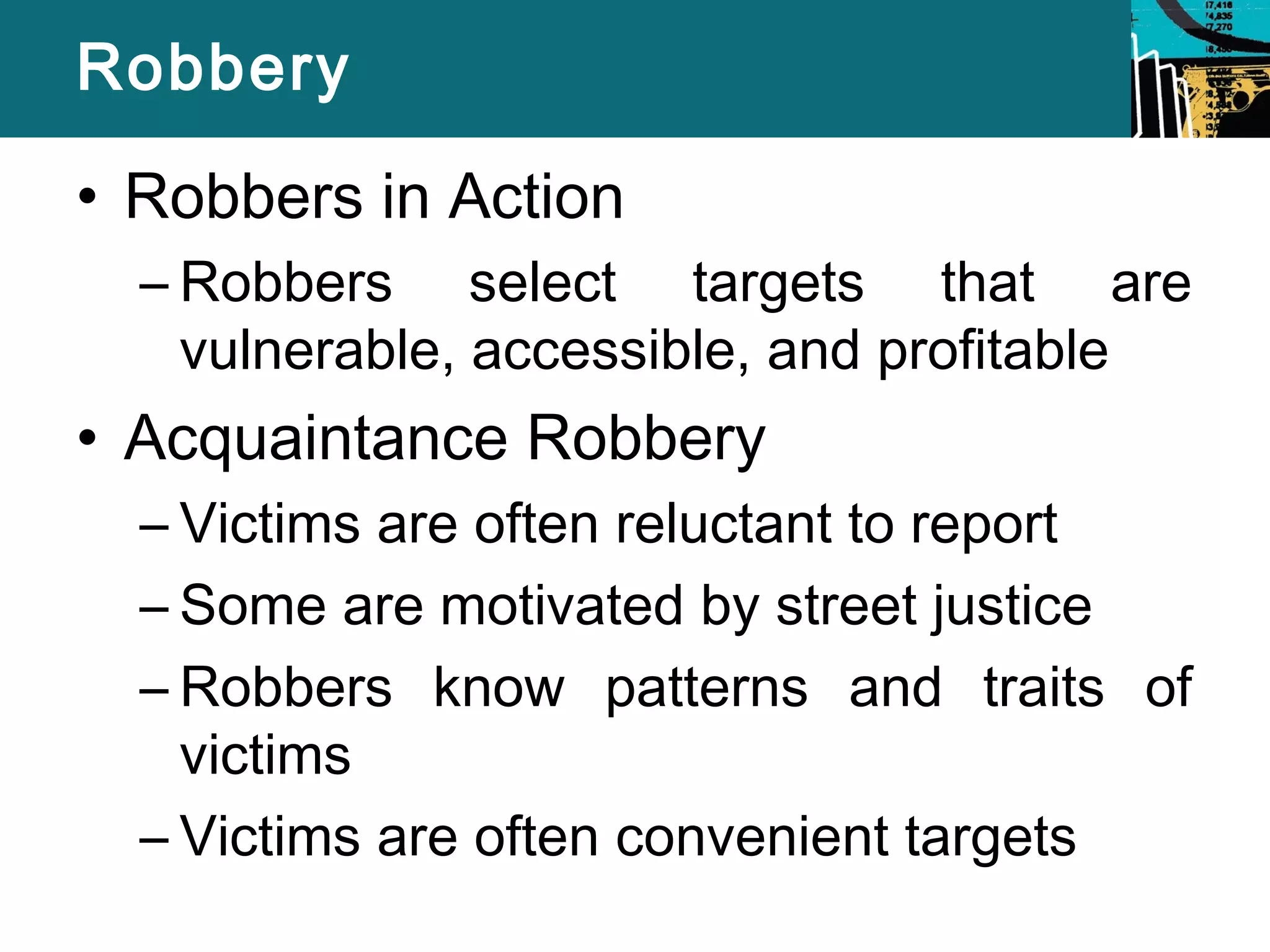 Robbery 
• Robbers in Action 
– Robbers select targets that are 
vulnerable, accessible, and profitable 
• Acquaintance Robbery 
– Victims are often reluctant to report 
– Some are motivated by street justice 
– Robbers know patterns and traits of 
victims 
– Victims are often convenient targets 
 
