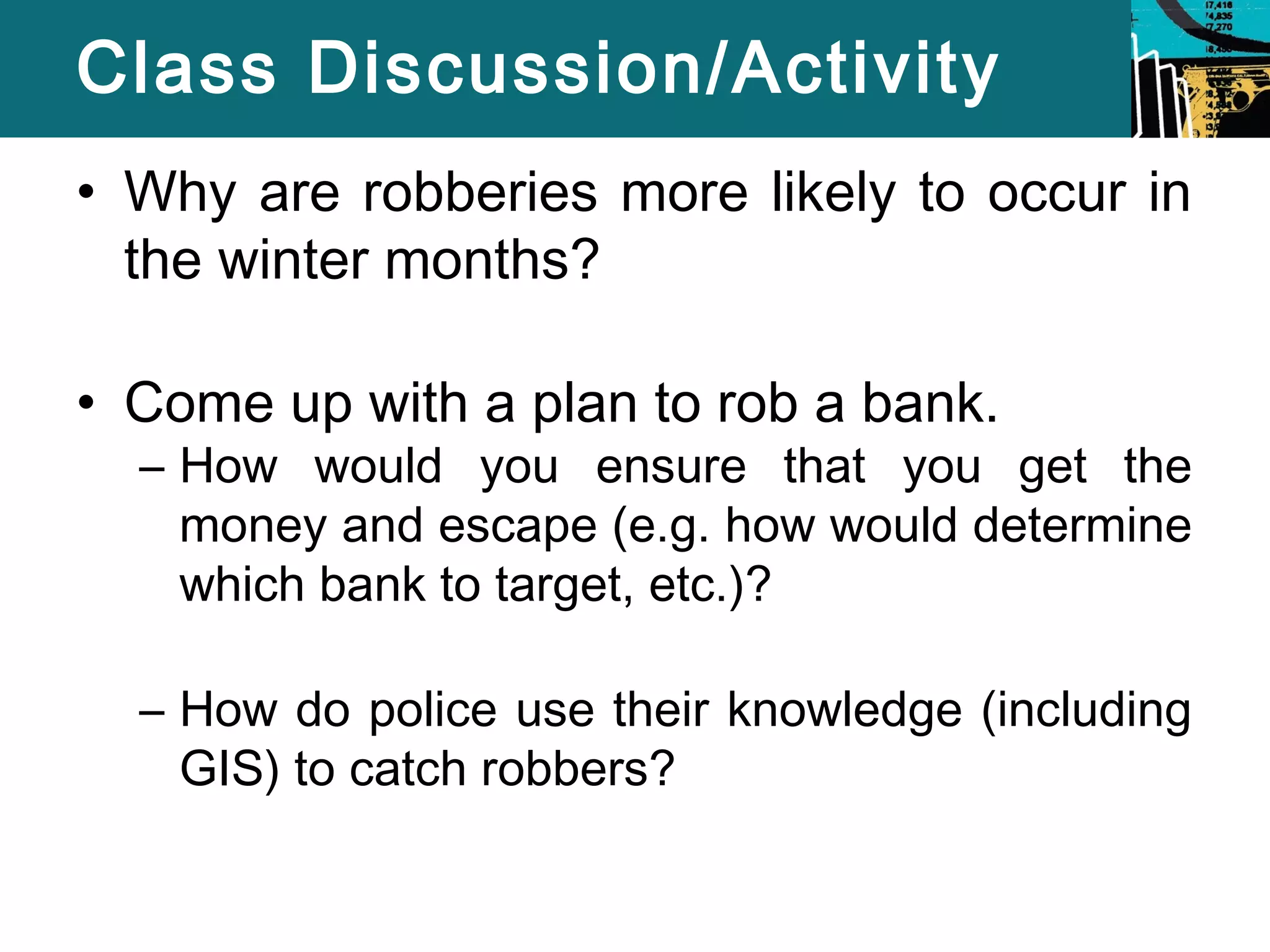 Class Discussion/Activity 
• Why are robberies more likely to occur in 
the winter months? 
• Come up with a plan to rob a bank. 
– How would you ensure that you get the 
money and escape (e.g. how would determine 
which bank to target, etc.)? 
– How do police use their knowledge (including 
GIS) to catch robbers? 
 