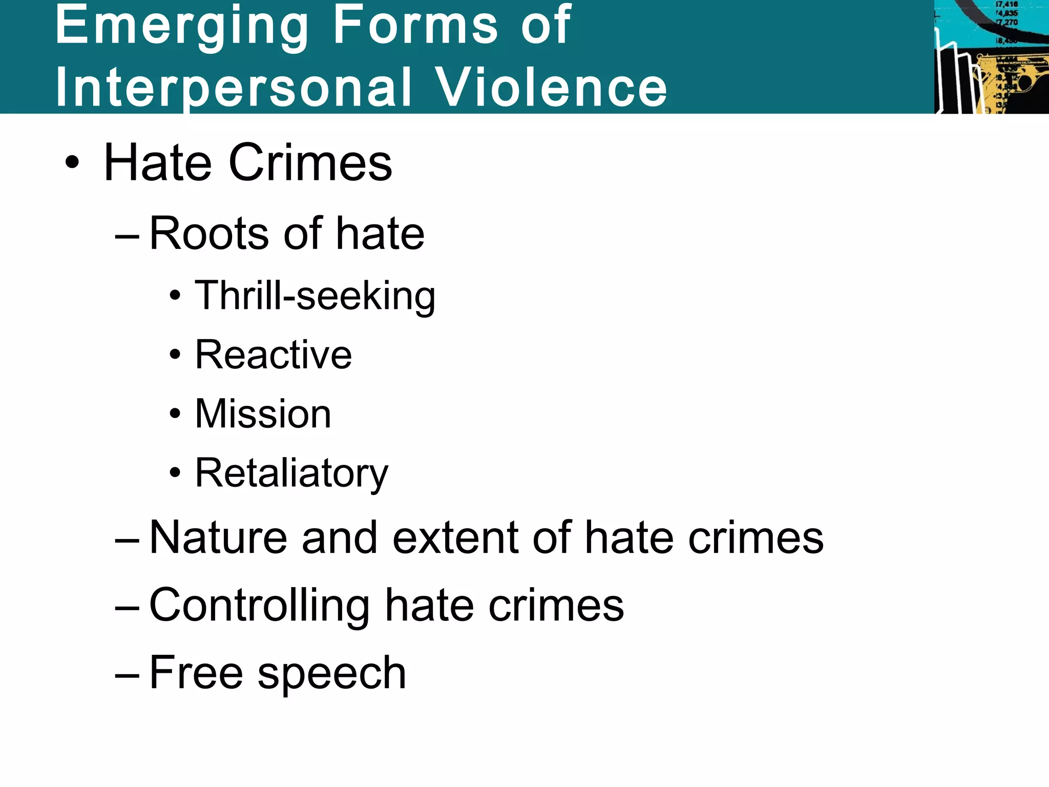 Emerging Forms of 
Interpersonal Violence 
• Hate Crimes 
– Roots of hate 
• Thrill-seeking 
• Reactive 
• Mission 
• Retaliatory 
– Nature and extent of hate crimes 
– Controlling hate crimes 
– Free speech 
 