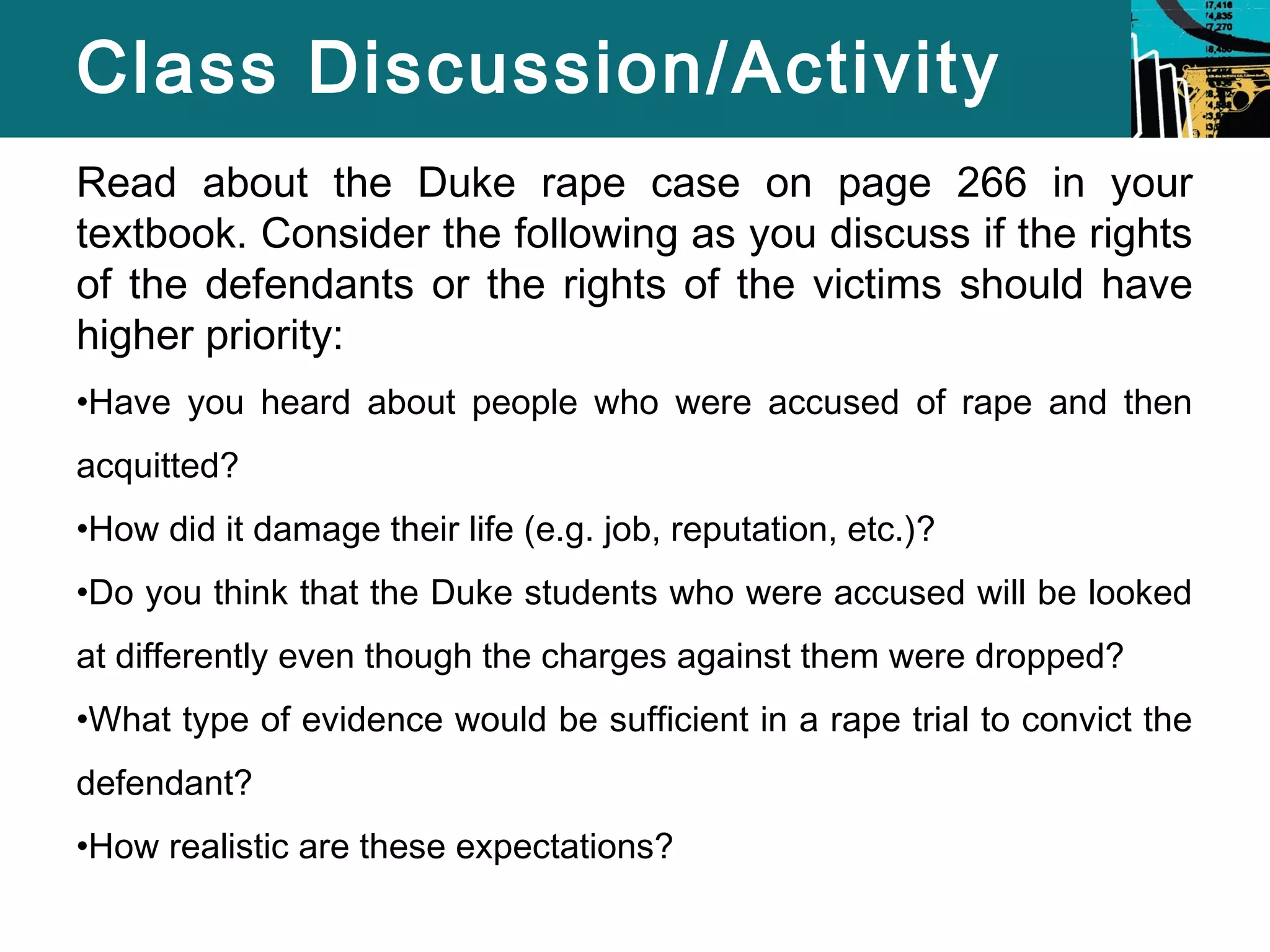 Class Discussion/Activity 
Read about the Duke rape case on page 266 in your 
textbook. Consider the following as you discuss if the rights 
of the defendants or the rights of the victims should have 
higher priority: 
•Have you heard about people who were accused of rape and then 
acquitted? 
•How did it damage their life (e.g. job, reputation, etc.)? 
•Do you think that the Duke students who were accused will be looked 
at differently even though the charges against them were dropped? 
•What type of evidence would be sufficient in a rape trial to convict the 
defendant? 
•How realistic are these expectations? 
 