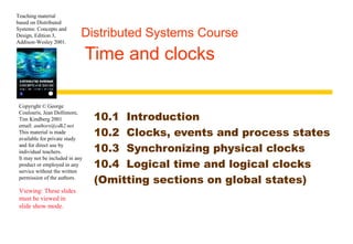 Teaching material 
based on Distributed 
Systems: Concepts and 
Design, Edition 3, 
Addison-Wesley 2001. 
Distributed Systems Course 
Time and clocks 
Copyright © George 
Coulouris, Jean Dollimore, 
Tim Kindberg 2001 
email: authors@cdk2.net 
This material is made 
available for private study 
and for direct use by 
individual teachers. 
It may not be included in any 
product or employed in any 
service without the written 
permission of the authors. 
Viewing: These slides 
must be viewed in 
slide show mode. 
10.1 Introduction 
10.2 Clocks, events and process states 
10.3 Synchronizing physical clocks 
10.4 Logical time and logical clocks 
(Omitting sections on global states) 
 