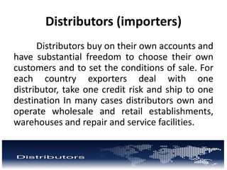 Distributors (importers)
Distributors buy on their own accounts and
have substantial freedom to choose their own
customers and to set the conditions of sale. For
each country exporters deal with one
distributor, take one credit risk and ship to one
destination In many cases distributors own and
operate wholesale and retail establishments,
warehouses and repair and service facilities.
 