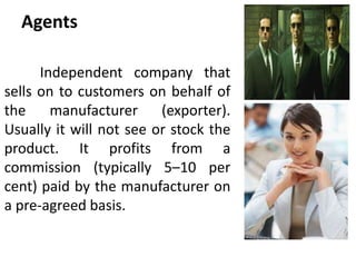 Agents
Independent company that
sells on to customers on behalf of
the manufacturer (exporter).
Usually it will not see or stock the
product. It profits from a
commission (typically 5–10 per
cent) paid by the manufacturer on
a pre-agreed basis.
 