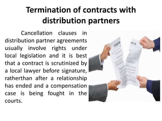 Termination of contracts with
distribution partners
Cancellation clauses in
distribution partner agreements
usually involve rights under
local legislation and it is best
that a contract is scrutinized by
a local lawyer before signature,
ratherthan after a relationship
has ended and a compensation
case is being fought in the
courts.
 