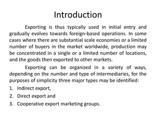 Introduction
Exporting is thus typically used in initial entry and
gradually evolves towards foreign-based operations. In some
cases where there are substantial scale economies or a limited
number of buyers in the market worldwide, production may
be concentrated in a single or a limited number of locations,
and the goods then exported to other markets.
Exporting can be organized in a variety of ways,
depending on the number and type of intermediaries, for the
purposes of simplicity three major types may be identified:
1. Indirect export,
2. Direct export and
3. Cooperative export marketing groups.
 