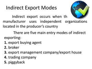 Indirect Export Modes
Indirect export occurs when the exporting
manufacturer uses independent organizations
located in the producer’s country
There are five main entry modes of indirect
exporting:
1. export buying agent
2. broker
3. export management company/export house
4. trading company
5. piggyback
 