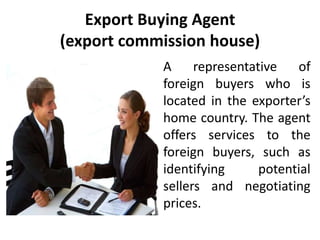 Export Buying Agent
(export commission house)
A representative of
foreign buyers who is
located in the exporter’s
home country. The agent
offers services to the
foreign buyers, such as
identifying potential
sellers and negotiating
prices.
 