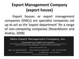 Export Management Company
(export house)
Export houses or export management
companies (EMCs) are specialist companies set
up to act as the ‘export department’ for a range
of non-competing companies (Rosenbloom and
Andras, 2008)
 