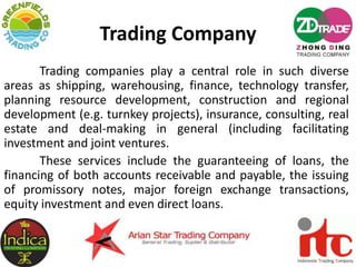 Trading Company
Trading companies play a central role in such diverse
areas as shipping, warehousing, finance, technology transfer,
planning resource development, construction and regional
development (e.g. turnkey projects), insurance, consulting, real
estate and deal-making in general (including facilitating
investment and joint ventures.
These services include the guaranteeing of loans, the
financing of both accounts receivable and payable, the issuing
of promissory notes, major foreign exchange transactions,
equity investment and even direct loans.
 
