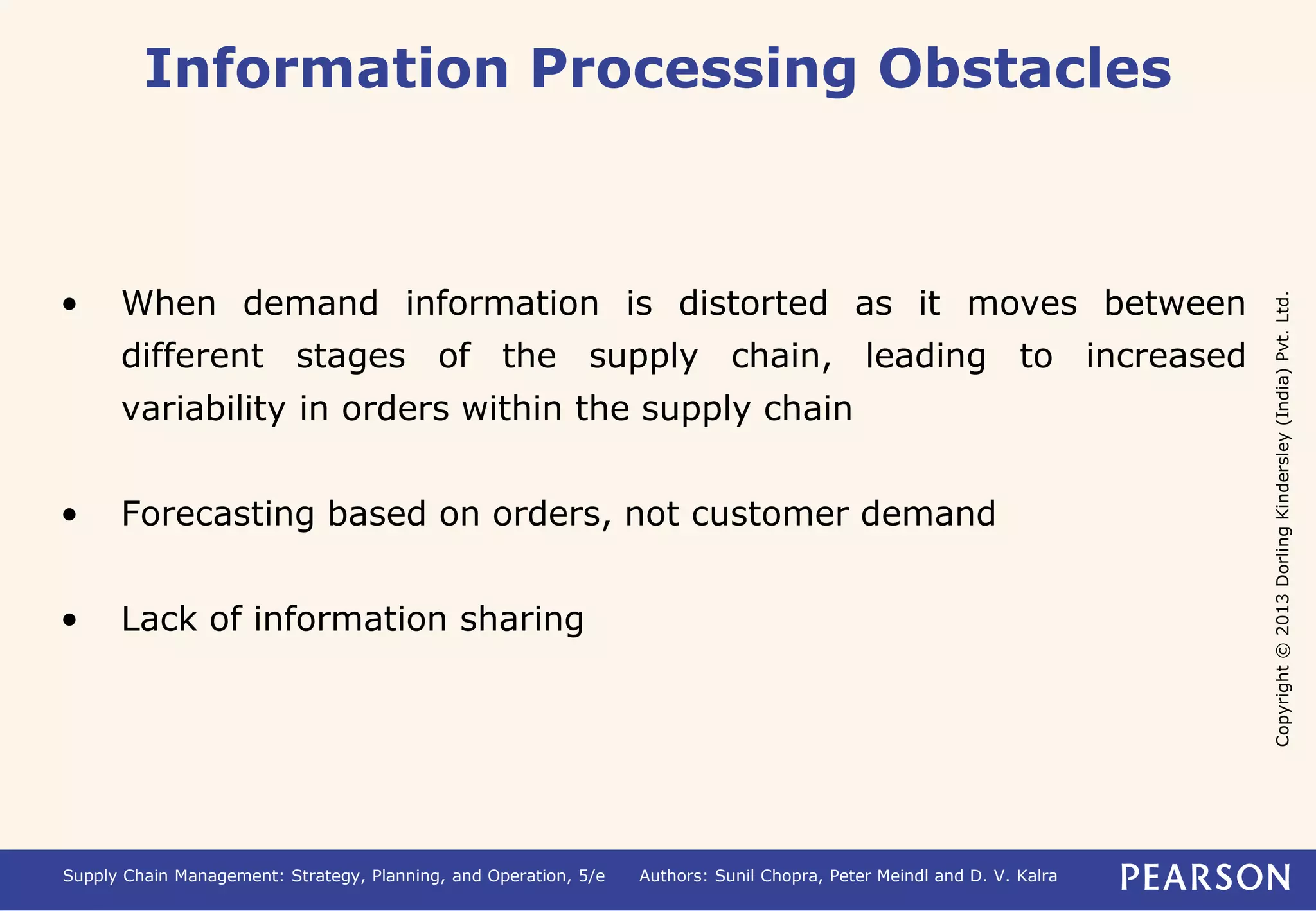 Copyright © 2013 Dorling Kindersley (India) Pvt. Ltd. 
Information Processing Obstacles 
• When demand information is distorted as it moves between 
different stages of the supply chain, leading to increased 
variability in orders within the supply chain 
• Forecasting based on orders, not customer demand 
• Lack of information sharing 
Supply Chain Management: Strategy, Planning, and Operation, 5/e Authors: Sunil Chopra, Peter Meindl and D. V. Kalra 
 