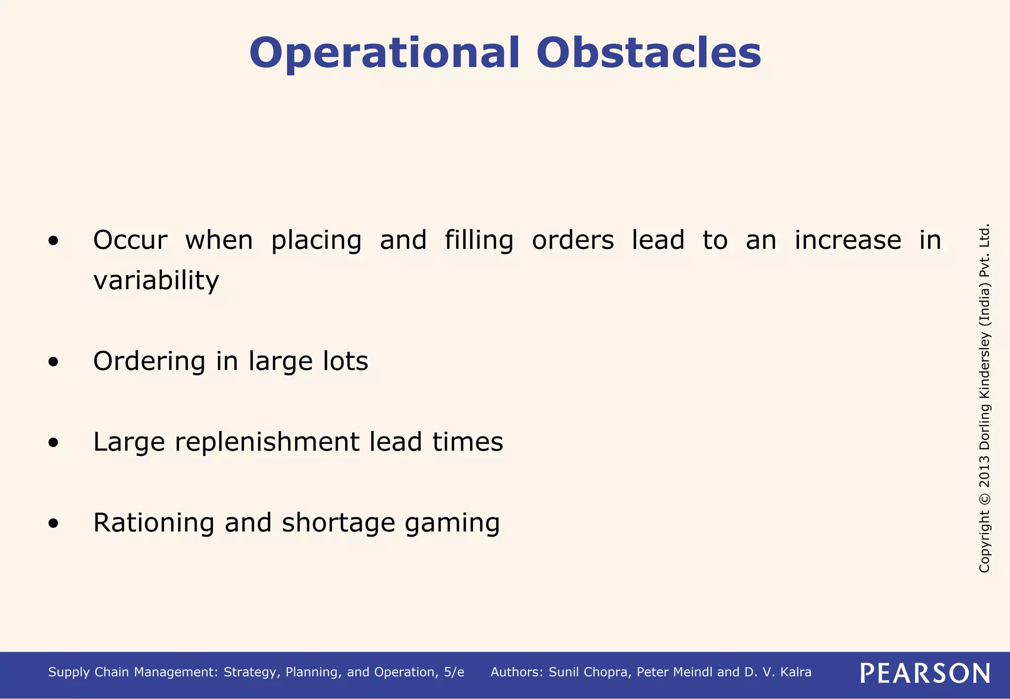 Copyright © 2013 Dorling Kindersley (India) Pvt. Ltd. 
Operational Obstacles 
• Occur when placing and filling orders lead to an increase in 
variability 
• Ordering in large lots 
• Large replenishment lead times 
• Rationing and shortage gaming 
Supply Chain Management: Strategy, Planning, and Operation, 5/e Authors: Sunil Chopra, Peter Meindl and D. V. Kalra 
 