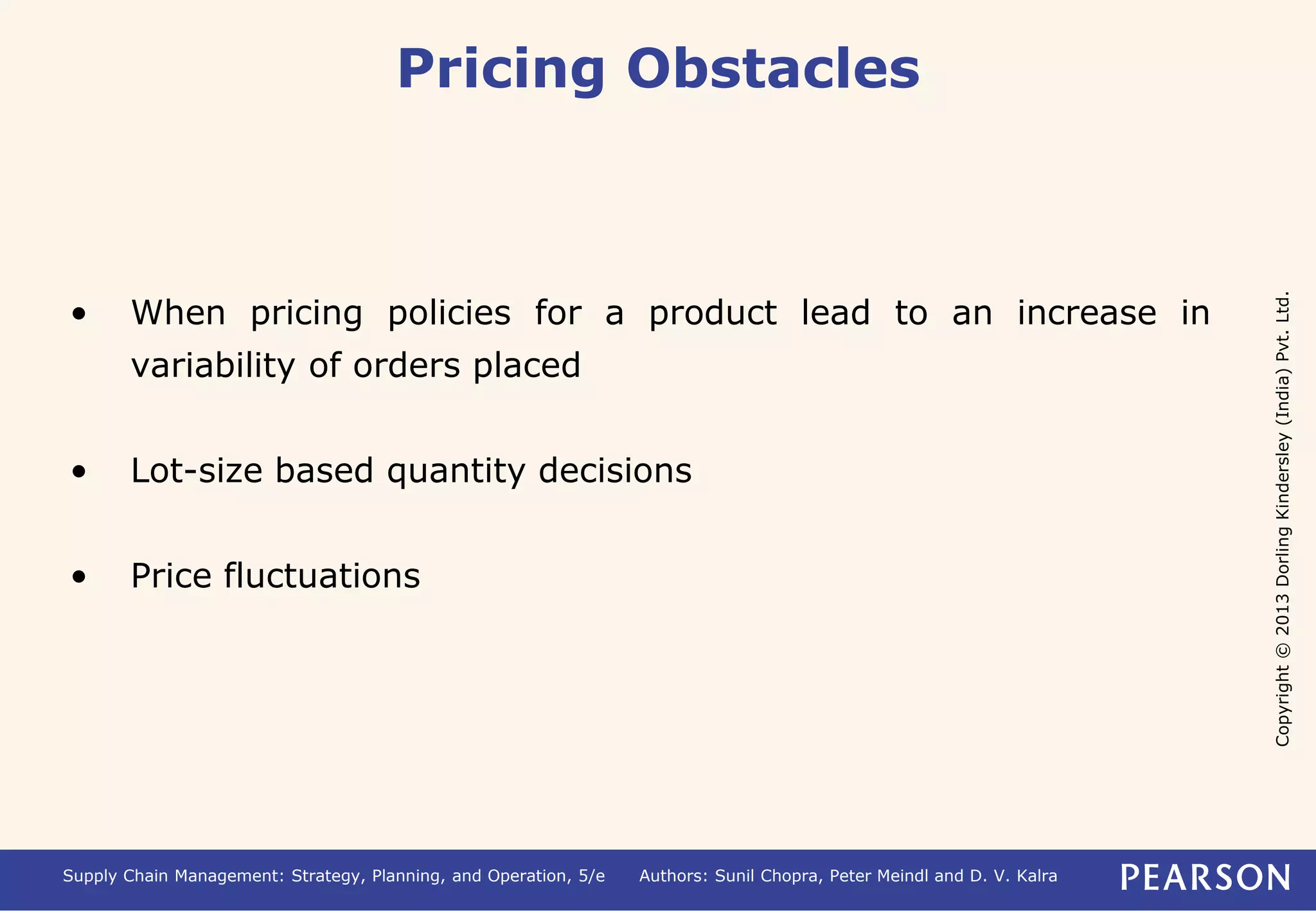 Copyright © 2013 Dorling Kindersley (India) Pvt. Ltd. 
Pricing Obstacles 
• When pricing policies for a product lead to an increase in 
variability of orders placed 
• Lot-size based quantity decisions 
• Price fluctuations 
Supply Chain Management: Strategy, Planning, and Operation, 5/e Authors: Sunil Chopra, Peter Meindl and D. V. Kalra 
 