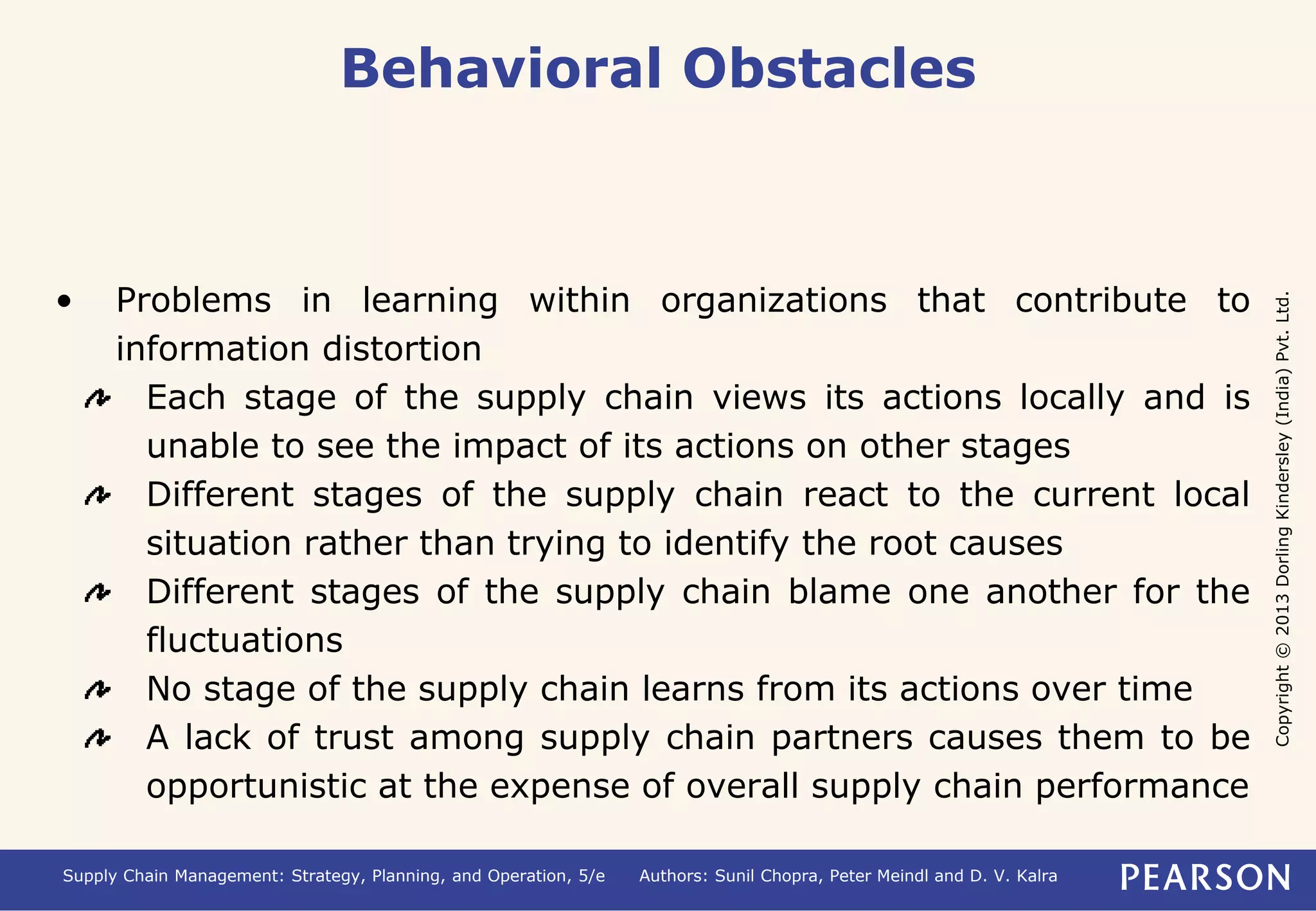 Copyright © 2013 Dorling Kindersley (India) Pvt. Ltd. 
Behavioral Obstacles 
• Problems in learning within organizations that contribute to 
information distortion 
Each stage of the supply chain views its actions locally and is 
unable to see the impact of its actions on other stages 
Different stages of the supply chain react to the current local 
situation rather than trying to identify the root causes 
Different stages of the supply chain blame one another for the 
fluctuations 
No stage of the supply chain learns from its actions over time 
A lack of trust among supply chain partners causes them to be 
opportunistic at the expense of overall supply chain performance 
Supply Chain Management: Strategy, Planning, and Operation, 5/e Authors: Sunil Chopra, Peter Meindl and D. V. Kalra 
 