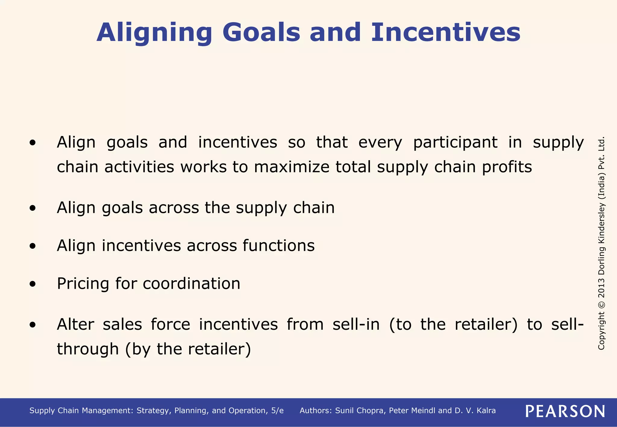 Copyright © 2013 Dorling Kindersley (India) Pvt. Ltd. 
Aligning Goals and Incentives 
• Align goals and incentives so that every participant in supply 
chain activities works to maximize total supply chain profits 
• Align goals across the supply chain 
• Align incentives across functions 
• Pricing for coordination 
• Alter sales force incentives from sell-in (to the retailer) to sell-through 
(by the retailer) 
Supply Chain Management: Strategy, Planning, and Operation, 5/e Authors: Sunil Chopra, Peter Meindl and D. V. Kalra 
 