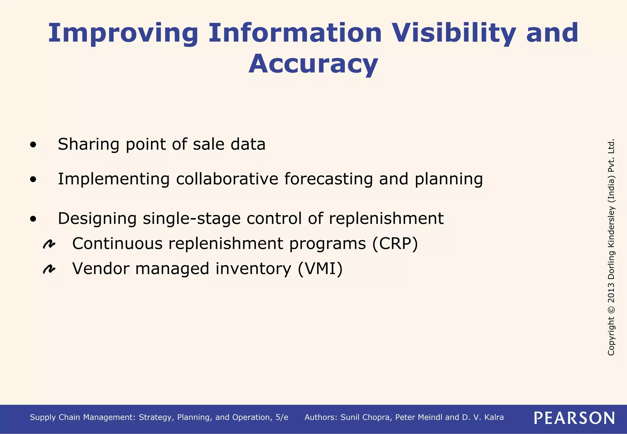 Copyright © 2013 Dorling Kindersley (India) Pvt. Ltd. 
Improving Information Visibility and 
Accuracy 
• Sharing point of sale data 
• Implementing collaborative forecasting and planning 
• Designing single-stage control of replenishment 
Continuous replenishment programs (CRP) 
Vendor managed inventory (VMI) 
Supply Chain Management: Strategy, Planning, and Operation, 5/e Authors: Sunil Chopra, Peter Meindl and D. V. Kalra 
 