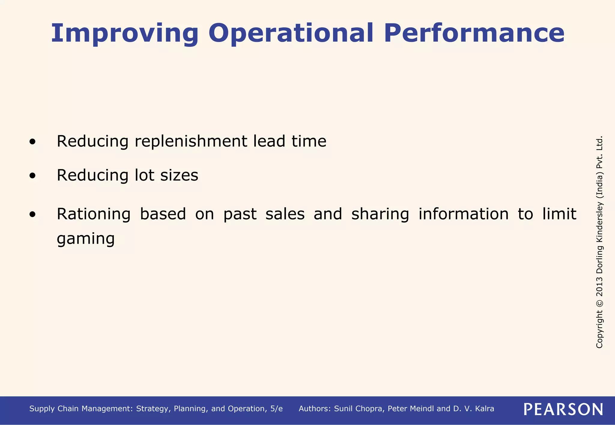 Copyright © 2013 Dorling Kindersley (India) Pvt. Ltd. 
Improving Operational Performance 
• Reducing replenishment lead time 
• Reducing lot sizes 
• Rationing based on past sales and sharing information to limit 
gaming 
Supply Chain Management: Strategy, Planning, and Operation, 5/e Authors: Sunil Chopra, Peter Meindl and D. V. Kalra 
 