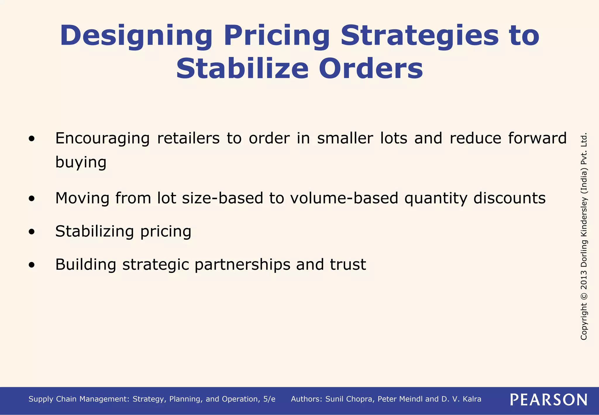 Copyright © 2013 Dorling Kindersley (India) Pvt. Ltd. 
Designing Pricing Strategies to 
Stabilize Orders 
• Encouraging retailers to order in smaller lots and reduce forward 
buying 
• Moving from lot size-based to volume-based quantity discounts 
• Stabilizing pricing 
• Building strategic partnerships and trust 
Supply Chain Management: Strategy, Planning, and Operation, 5/e Authors: Sunil Chopra, Peter Meindl and D. V. Kalra 
 