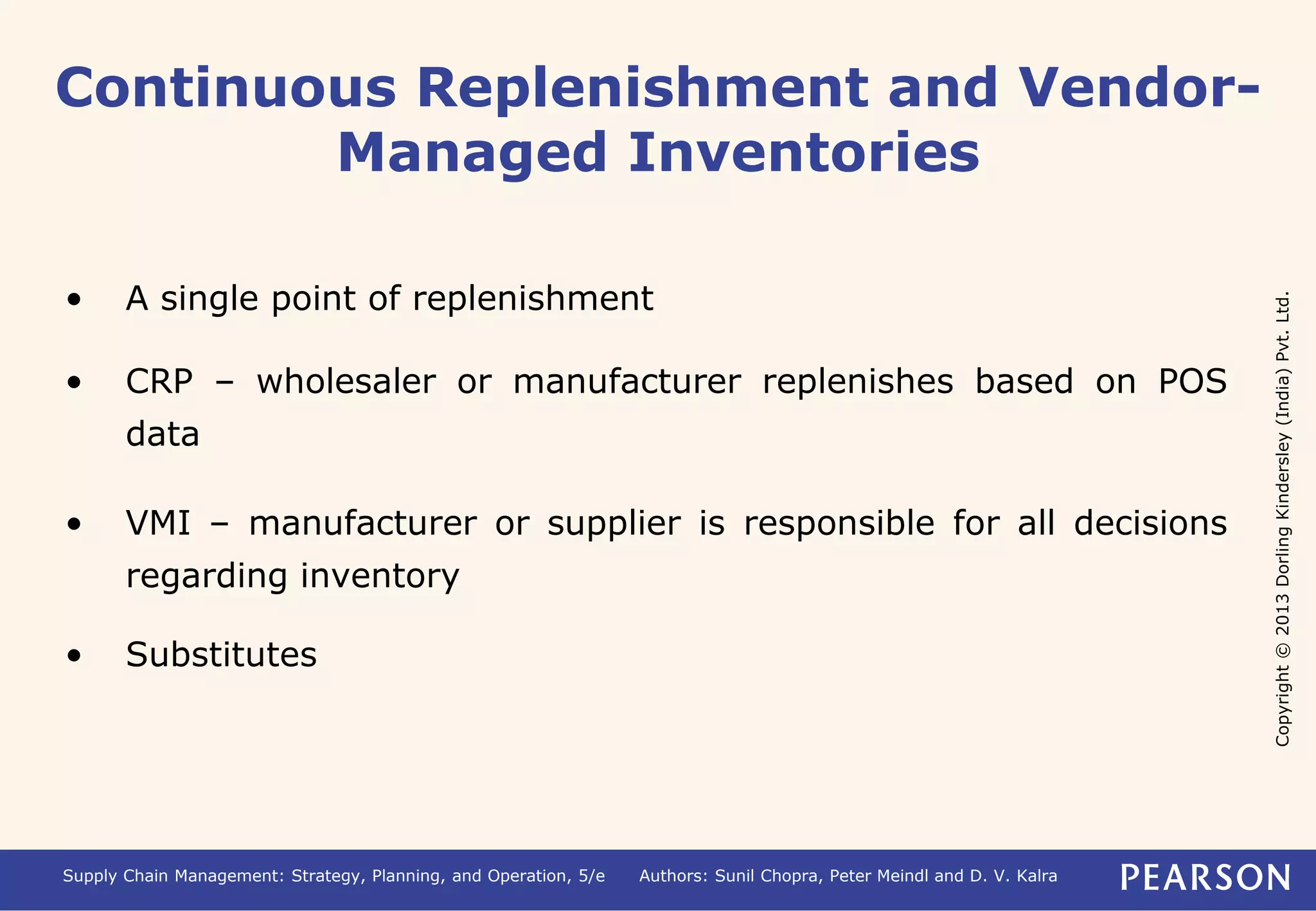 Copyright © 2013 Dorling Kindersley (India) Pvt. Ltd. 
Continuous Replenishment and Vendor- 
Managed Inventories 
• A single point of replenishment 
• CRP – wholesaler or manufacturer replenishes based on POS 
data 
• VMI – manufacturer or supplier is responsible for all decisions 
regarding inventory 
• Substitutes 
Supply Chain Management: Strategy, Planning, and Operation, 5/e Authors: Sunil Chopra, Peter Meindl and D. V. Kalra 
 