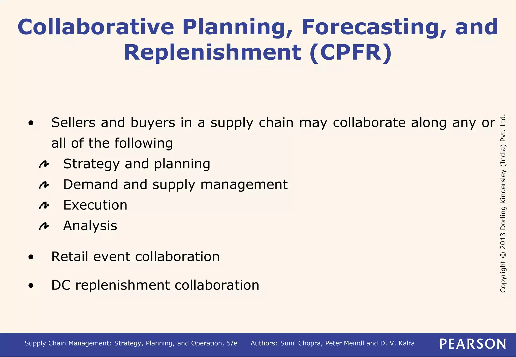 Copyright © 2013 Dorling Kindersley (India) Pvt. Ltd. 
Collaborative Planning, Forecasting, and 
Replenishment (CPFR) 
• Sellers and buyers in a supply chain may collaborate along any or 
all of the following 
Strategy and planning 
Demand and supply management 
Execution 
Analysis 
• Retail event collaboration 
• DC replenishment collaboration 
Supply Chain Management: Strategy, Planning, and Operation, 5/e Authors: Sunil Chopra, Peter Meindl and D. V. Kalra 
 