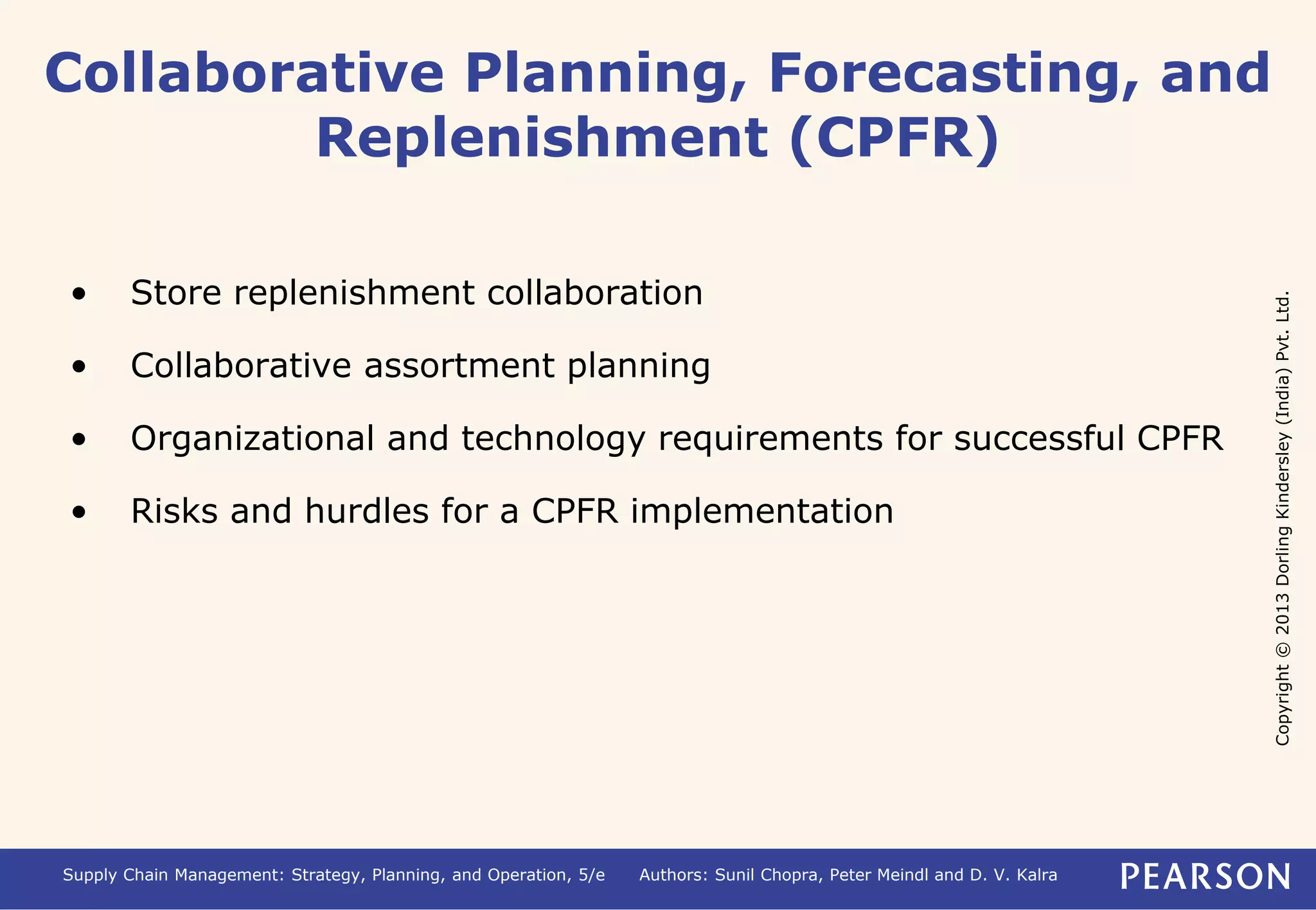 Copyright © 2013 Dorling Kindersley (India) Pvt. Ltd. 
Collaborative Planning, Forecasting, and 
Replenishment (CPFR) 
• Store replenishment collaboration 
• Collaborative assortment planning 
• Organizational and technology requirements for successful CPFR 
• Risks and hurdles for a CPFR implementation 
Supply Chain Management: Strategy, Planning, and Operation, 5/e Authors: Sunil Chopra, Peter Meindl and D. V. Kalra 
 
