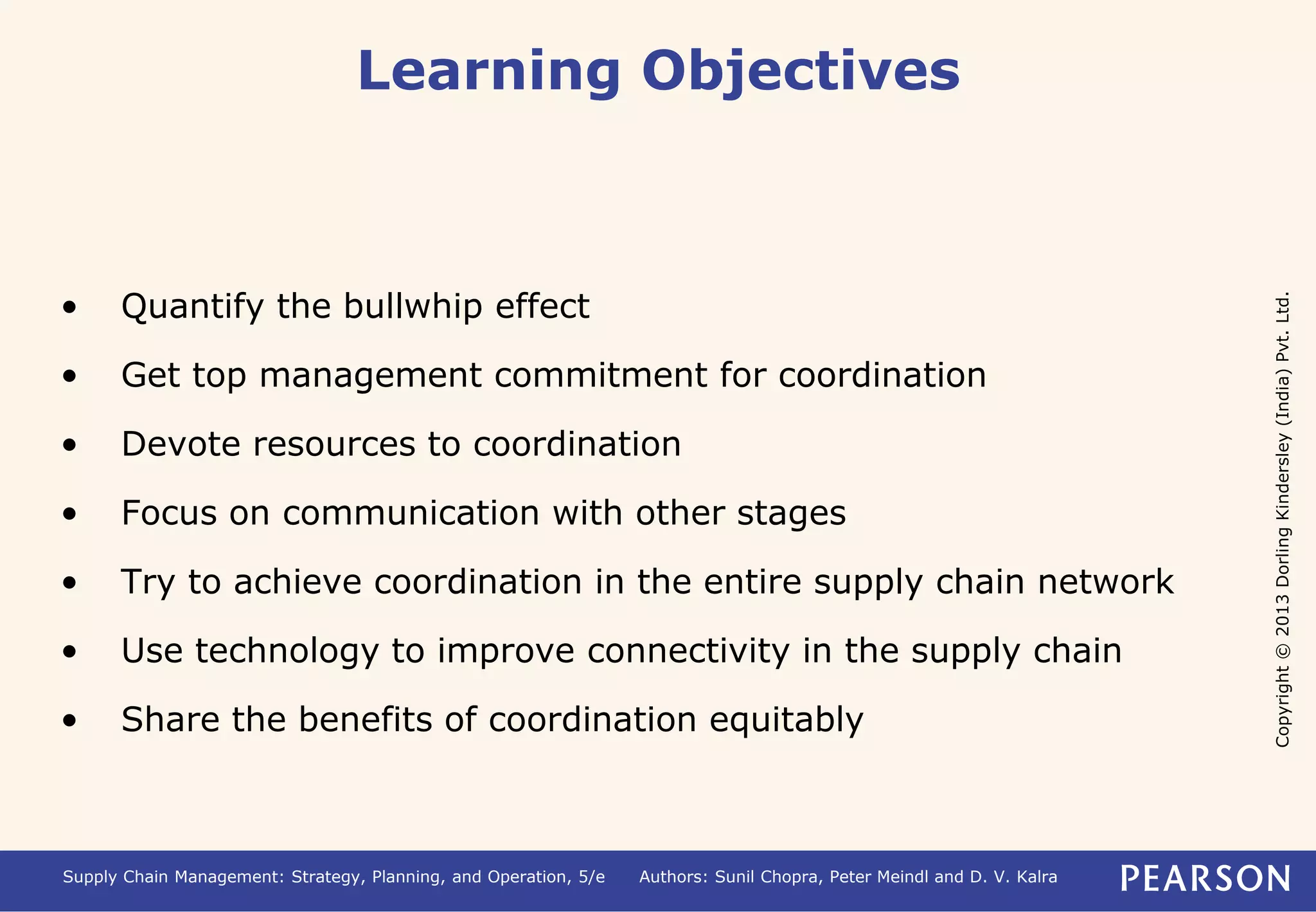 Copyright © 2013 Dorling Kindersley (India) Pvt. Ltd. 
Learning Objectives 
• Quantify the bullwhip effect 
• Get top management commitment for coordination 
• Devote resources to coordination 
• Focus on communication with other stages 
• Try to achieve coordination in the entire supply chain network 
• Use technology to improve connectivity in the supply chain 
• Share the benefits of coordination equitably 
Supply Chain Management: Strategy, Planning, and Operation, 5/e Authors: Sunil Chopra, Peter Meindl and D. V. Kalra 
 