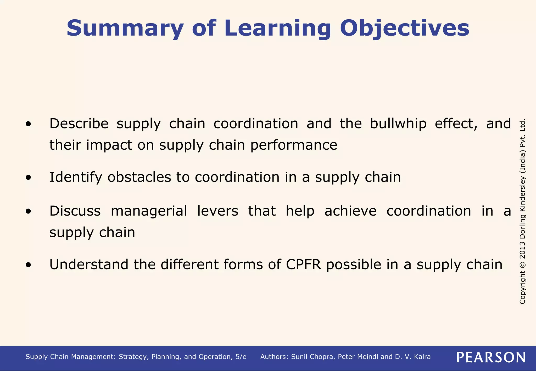 Copyright © 2013 Dorling Kindersley (India) Pvt. Ltd. 
Summary of Learning Objectives 
• Describe supply chain coordination and the bullwhip effect, and 
their impact on supply chain performance 
• Identify obstacles to coordination in a supply chain 
• Discuss managerial levers that help achieve coordination in a 
supply chain 
• Understand the different forms of CPFR possible in a supply chain 
Supply Chain Management: Strategy, Planning, and Operation, 5/e Authors: Sunil Chopra, Peter Meindl and D. V. Kalra 
