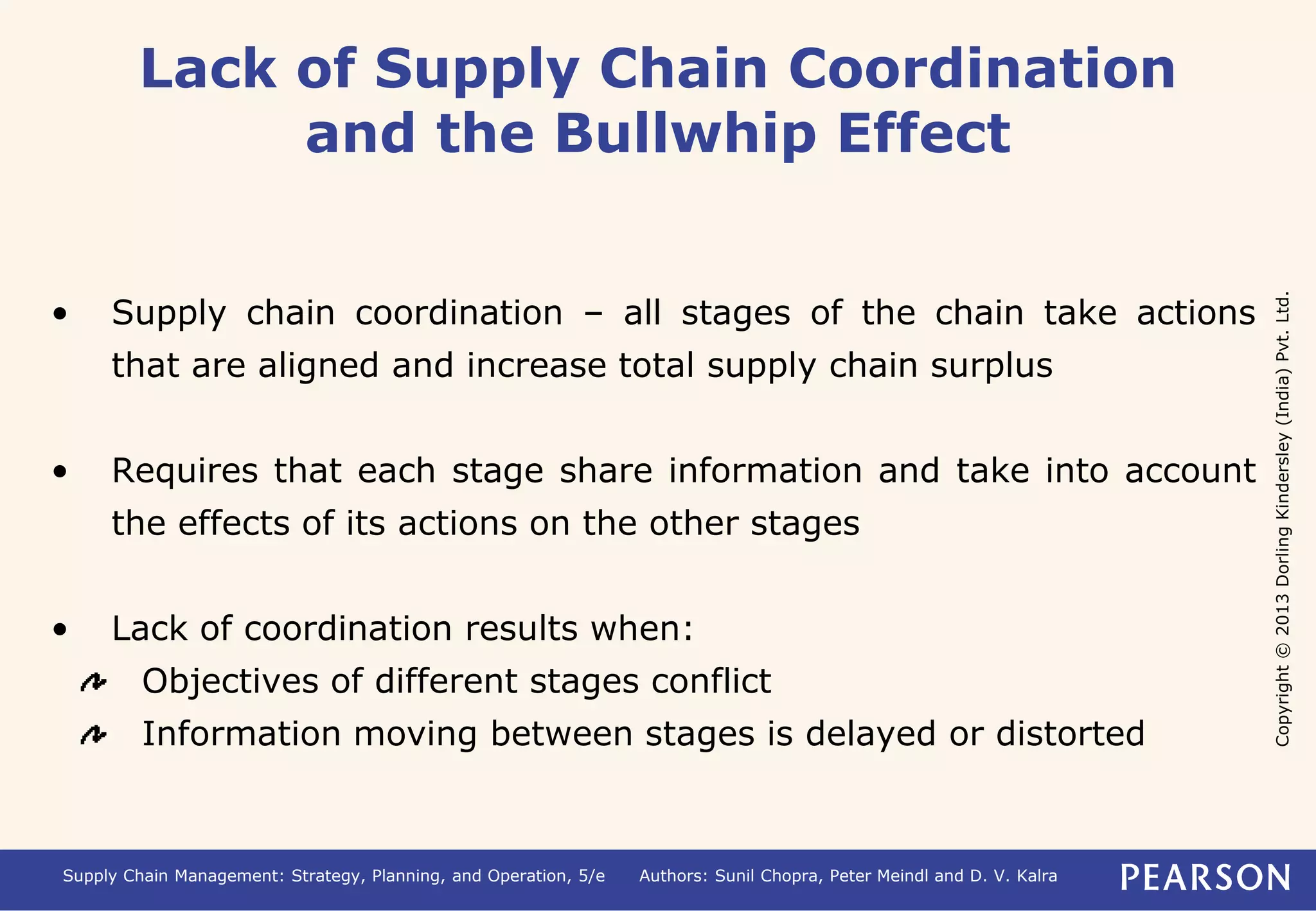 Copyright © 2013 Dorling Kindersley (India) Pvt. Ltd. 
Lack of Supply Chain Coordination 
and the Bullwhip Effect 
• Supply chain coordination – all stages of the chain take actions 
that are aligned and increase total supply chain surplus 
• Requires that each stage share information and take into account 
the effects of its actions on the other stages 
• Lack of coordination results when: 
Objectives of different stages conflict 
Information moving between stages is delayed or distorted 
Supply Chain Management: Strategy, Planning, and Operation, 5/e Authors: Sunil Chopra, Peter Meindl and D. V. Kalra 
 