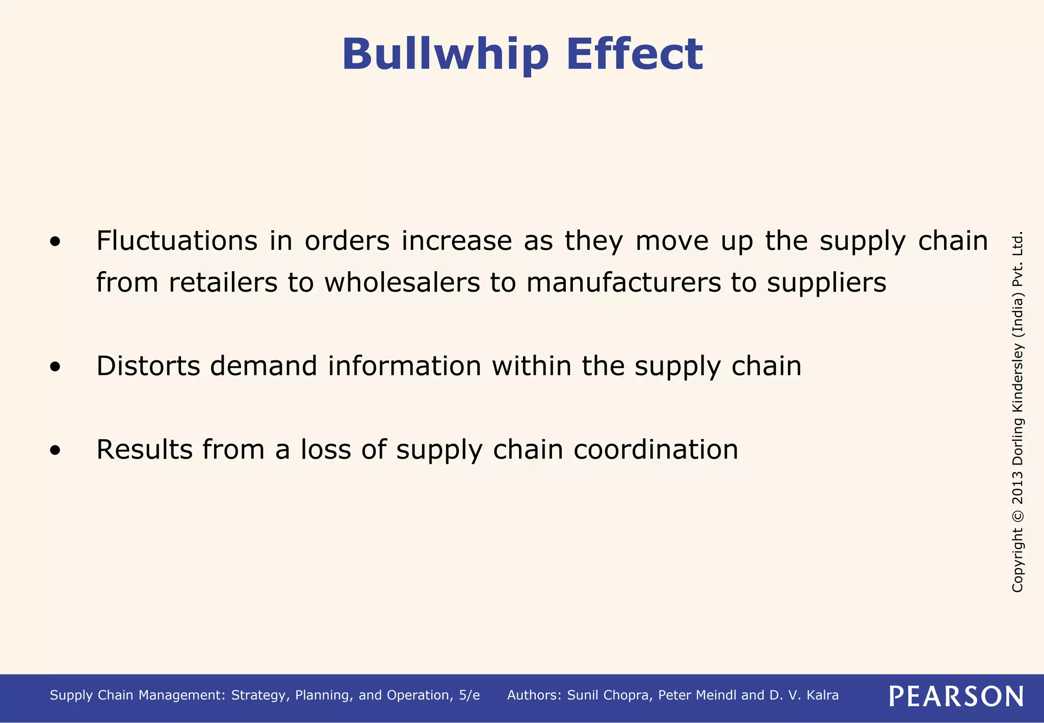 Copyright © 2013 Dorling Kindersley (India) Pvt. Ltd. 
Bullwhip Effect 
• Fluctuations in orders increase as they move up the supply chain 
from retailers to wholesalers to manufacturers to suppliers 
• Distorts demand information within the supply chain 
• Results from a loss of supply chain coordination 
Supply Chain Management: Strategy, Planning, and Operation, 5/e Authors: Sunil Chopra, Peter Meindl and D. V. Kalra 
 