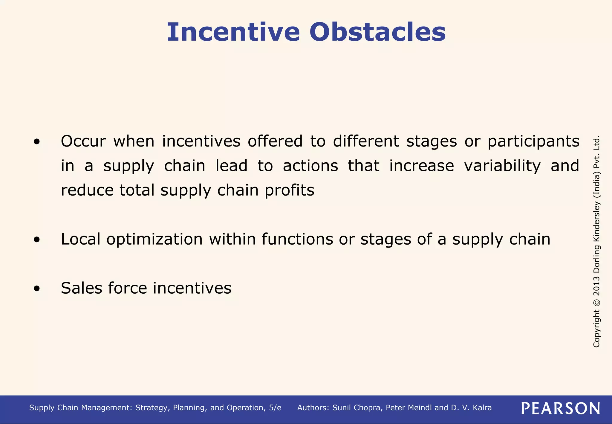 Copyright © 2013 Dorling Kindersley (India) Pvt. Ltd. 
Incentive Obstacles 
• Occur when incentives offered to different stages or participants 
in a supply chain lead to actions that increase variability and 
reduce total supply chain profits 
• Local optimization within functions or stages of a supply chain 
• Sales force incentives 
Supply Chain Management: Strategy, Planning, and Operation, 5/e Authors: Sunil Chopra, Peter Meindl and D. V. Kalra 
 