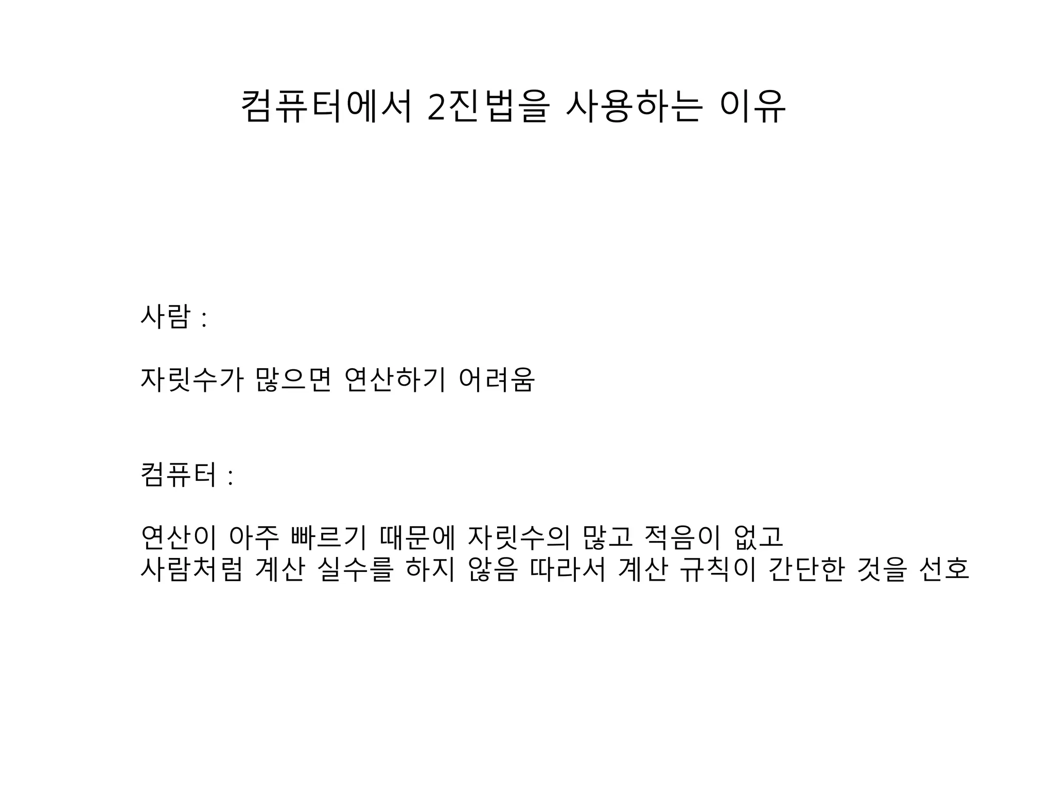 컴퓨터에서 2진법을 사용하는 이유 
사람 : 
자릿수가 많으면 연산하기 어려움 
컴퓨터 : 
연산이 아주 빠르기 때문에 자릿수의 많고 적음이 없고 
사람처럼 계산 실수를 하지 않음 따라서 계산 규칙이 간단한 것을 선호 
 
