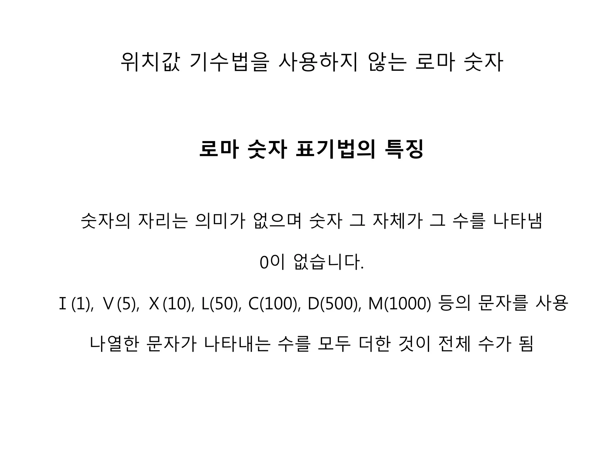 위치값 기수법을 사용하지 않는 로마 숫자 
로마 숫자 표기법의 특징 
숫자의 자리는 의미가 없으며 숫자 그 자체가 그 수를 나타냄 
0이 없습니다. 
Ⅰ(1), Ⅴ(5), Ⅹ(10), L(50), C(100), D(500), M(1000) 등의 문자를 사용 
나열한 문자가 나타내는 수를 모두 더한 것이 전체 수가 됨 
 