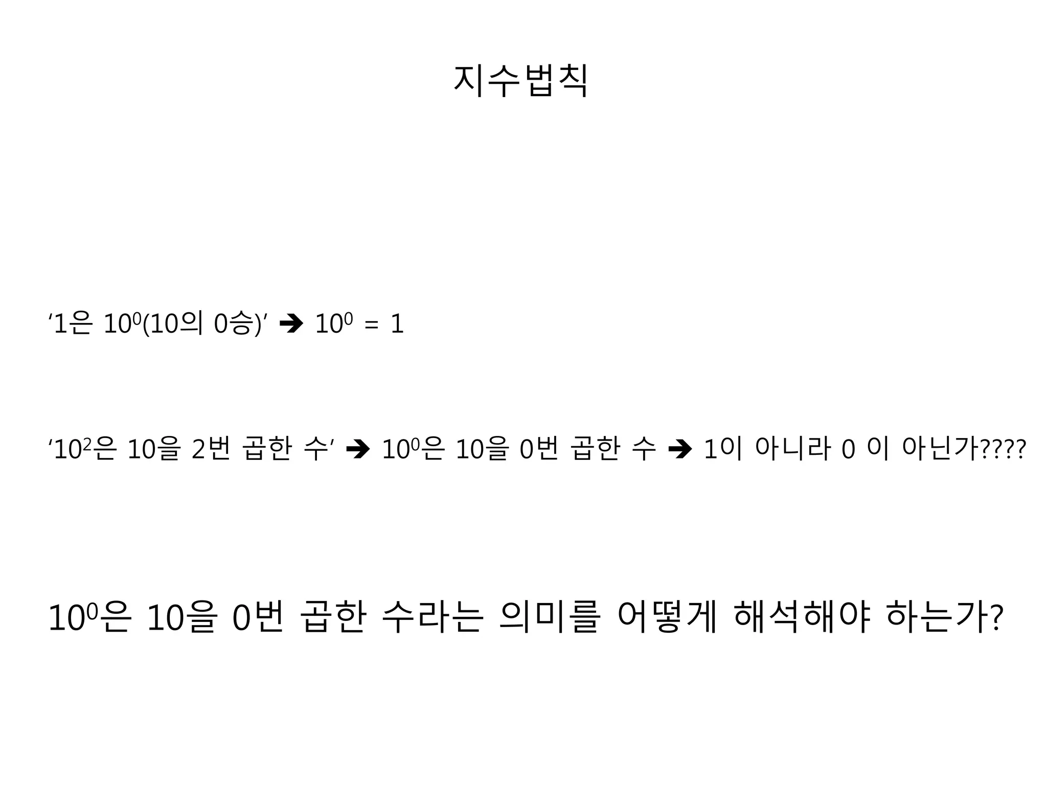 ‘1은 100(10의 0승)’  100 = 1 
지수법칙 
‘102은 10을 2번 곱한 수’  100은 10을 0번 곱한 수  1이 아니라 0 이 아닌가???? 
100은 10을 0번 곱한 수라는 의미를 어떻게 해석해야 하는가? 
 