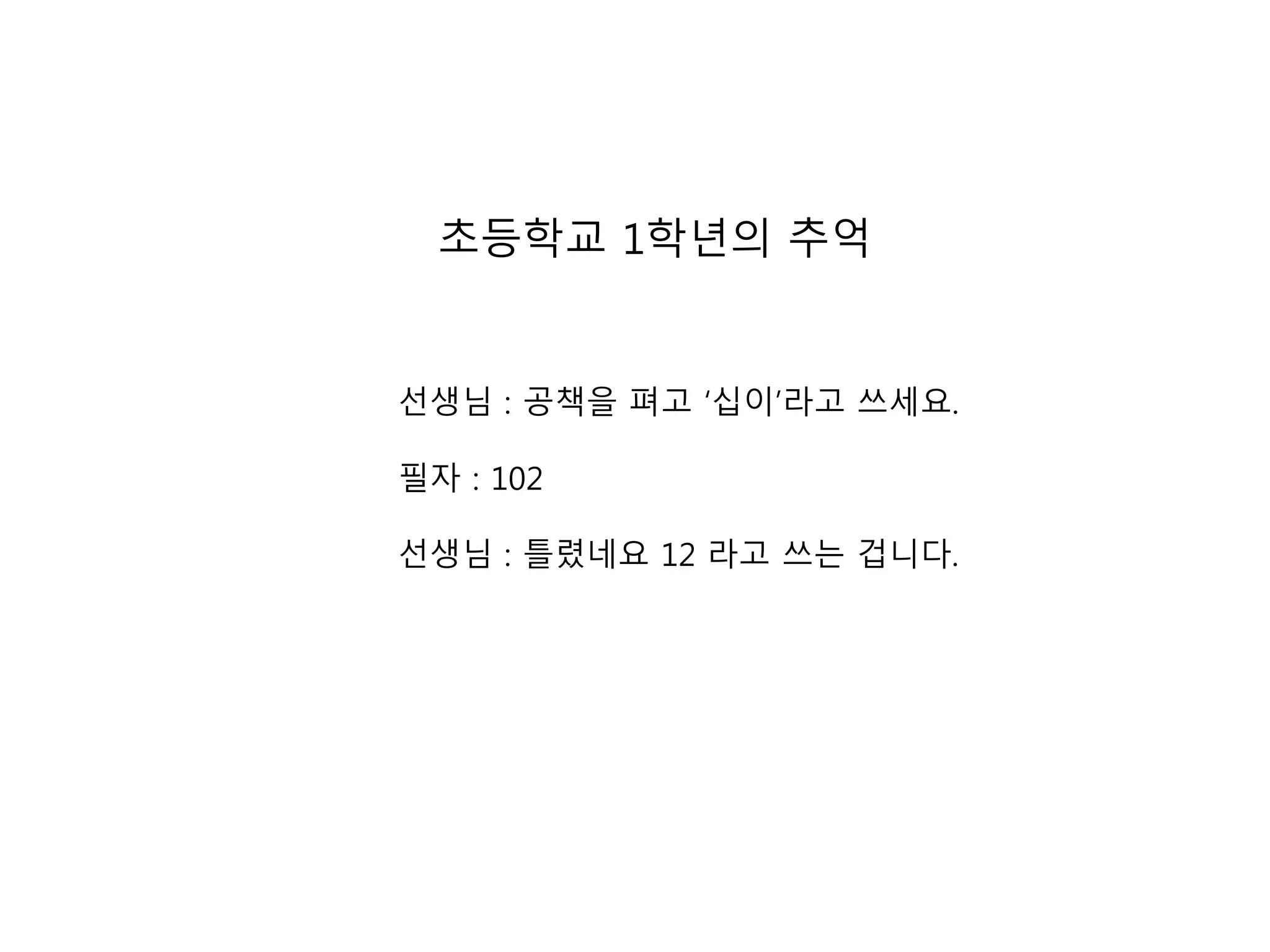 초등학교 1학년의 추억 
선생님 : 공책을 펴고 ‘십이’라고 쓰세요. 
필자 : 102 
선생님 : 틀렸네요 12 라고 쓰는 겁니다. 
 