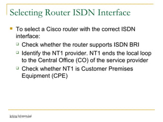Release 16/07/2009Jetking Infotrain Ltd.
Selecting Router ISDN Interface
 To select a Cisco router with the correct ISDN
interface:
 Check whether the router supports ISDN BRI
 Identify the NT1 provider. NT1 ends the local loop
to the Central Office (CO) of the service provider
 Check whether NT1 is Customer Premises
Equipment (CPE)
 