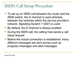 Release 16/07/2009Jetking Infotrain Ltd.
ISDN Call Setup Procedure
 To set up an ISDN call between the router and the
ISDN switch, the D channel is used whereas,
between the switches within the service provider’s
network, Signaling System 7 (SS7) is used
 By default, the D channel is always enabled
 During the ISDN call, the calling host sends a call
setup request
 Before the actual connection is established, many
different messages are sent across such as
progress messages and alert messages
 