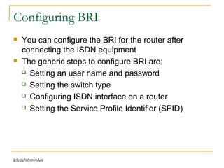 Release 16/07/2009Jetking Infotrain Ltd.
Configuring BRI
 You can configure the BRI for the router after
connecting the ISDN equipment
 The generic steps to configure BRI are:
 Setting an user name and password
 Setting the switch type
 Configuring ISDN interface on a router
 Setting the Service Profile Identifier (SPID)
 